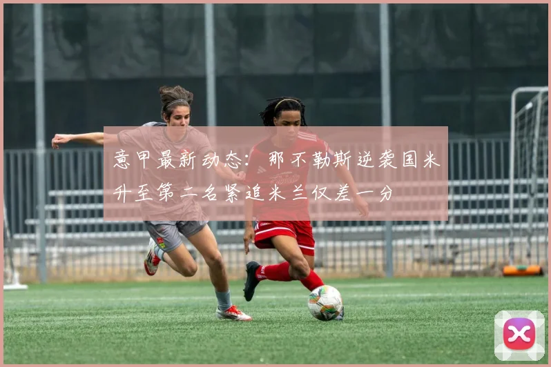 意甲最新动态：那不勒斯逆袭国米升至第二名紧追米兰仅差一分