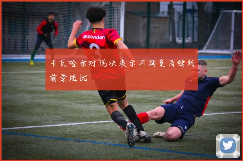卡瓦哈尔对现状表示不满皇马续约前景堪忧