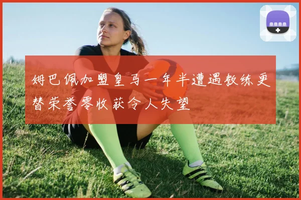 姆巴佩加盟皇马一年半遭遇教练更替荣誉零收获令人失望