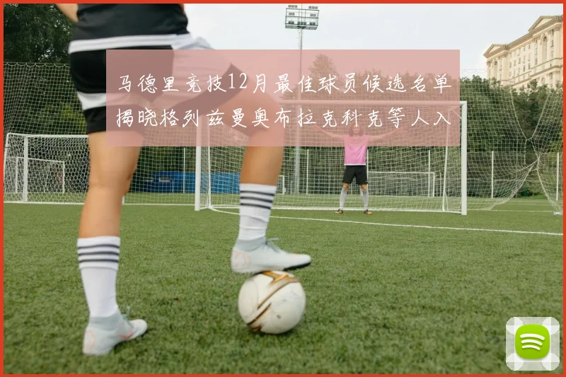马德里竞技12月最佳球员候选名单揭晓格列兹曼奥布拉克科克等人入围