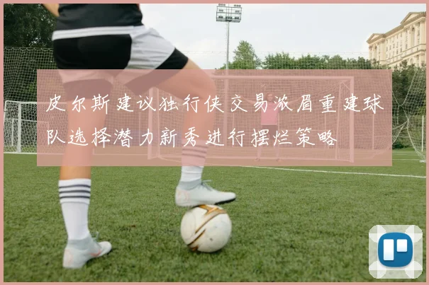 皮尔斯建议独行侠交易浓眉重建球队选择潜力新秀进行摆烂策略