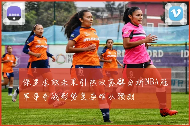 保罗求职未果引热议苏群分析NBA冠军争夺战形势复杂难以预测