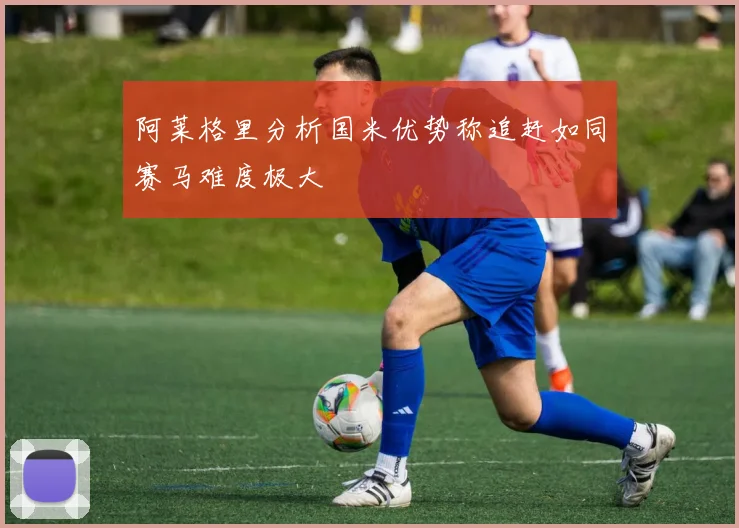 阿莱格里分析国米优势称追赶如同赛马难度极大