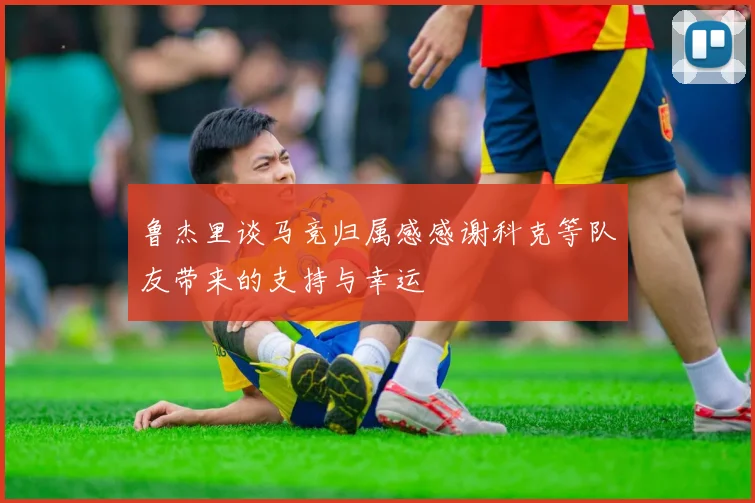 鲁杰里谈马竞归属感感谢科克等队友带来的支持与幸运