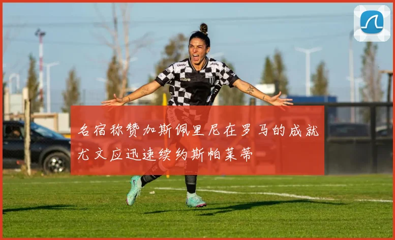 名宿称赞加斯佩里尼在罗马的成就尤文应迅速续约斯帕莱蒂