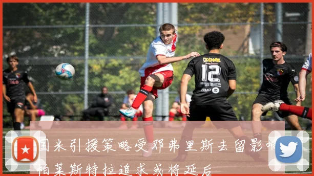 国米引援策略受邓弗里斯去留影响帕莱斯特拉追求或将延后