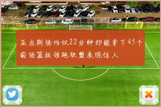 亚当斯场均仅22分钟却能拿下45个前场篮板领跑联盟表现惊人