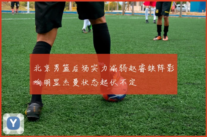 北京男篮后场实力减弱赵睿缺阵影响明显杰曼状态起伏不定