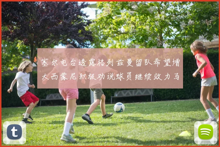 塞尔电台透露格列兹曼留队希望增大西蒙尼积极劝说球员继续效力马竞