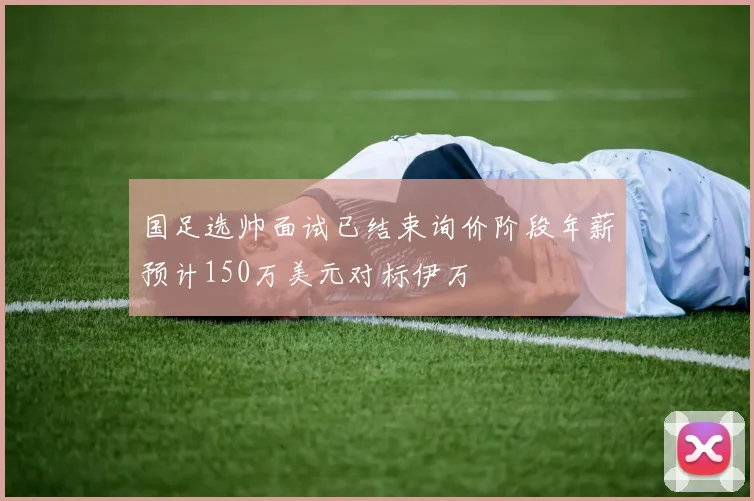 国足选帅面试已结束询价阶段年薪预计150万美元对标伊万