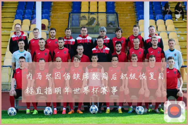 内马尔因伤缺席数周后积极恢复目标直指明年世界杯赛事