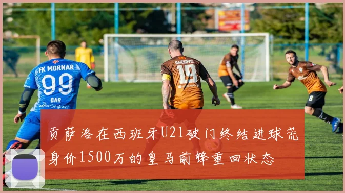 贡萨洛在西班牙U21破门终结进球荒身价1500万的皇马前锋重回状态