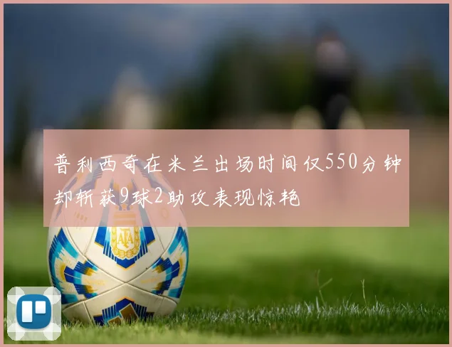 普利西奇在米兰出场时间仅550分钟却斩获9球2助攻表现惊艳