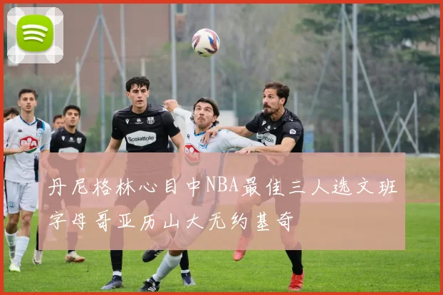 丹尼格林心目中NBA最佳三人选文班字母哥亚历山大无约基奇