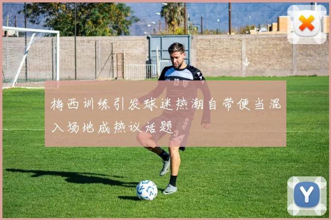 梅西训练引发球迷热潮自带便当混入场地成热议话题