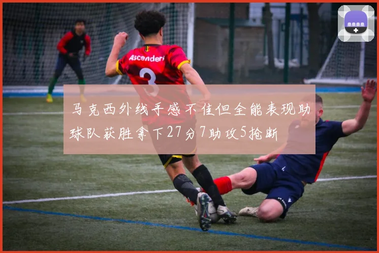 马克西外线手感不佳但全能表现助球队获胜拿下27分7助攻5抢断