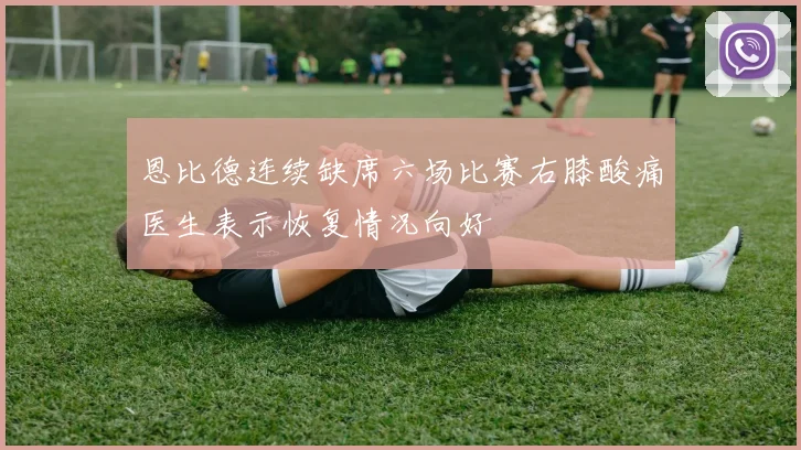 恩比德连续缺席六场比赛右膝酸痛医生表示恢复情况向好