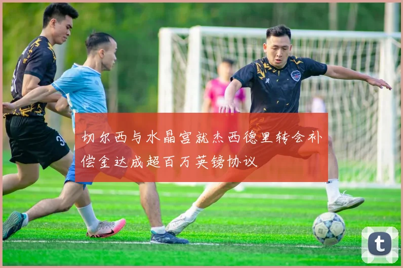切尔西与水晶宫就杰西德里转会补偿金达成超百万英镑协议