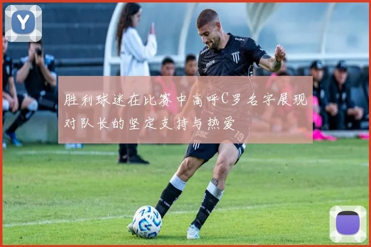 胜利球迷在比赛中高呼C罗名字展现对队长的坚定支持与热爱