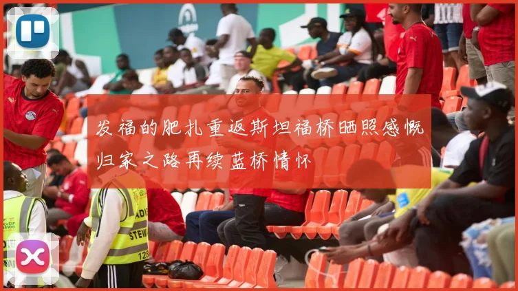 发福的肥扎重返斯坦福桥晒照感慨归家之路再续蓝桥情怀