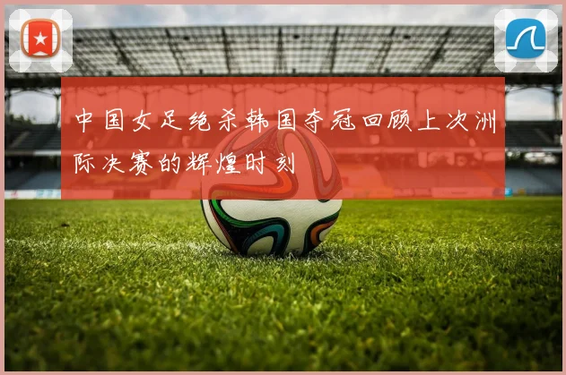 中国女足绝杀韩国夺冠回顾上次洲际决赛的辉煌时刻