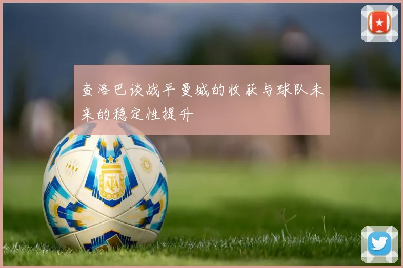 查洛巴谈战平曼城的收获与球队未来的稳定性提升