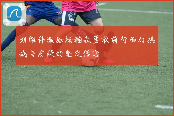 刘维伟激励杨瀚森勇敢前行面对挑战与质疑的坚定信念