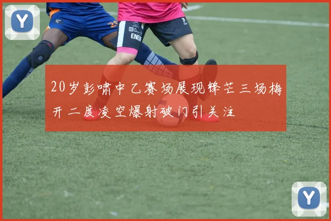20岁彭啸中乙赛场展现锋芒三场梅开二度凌空爆射破门引关注