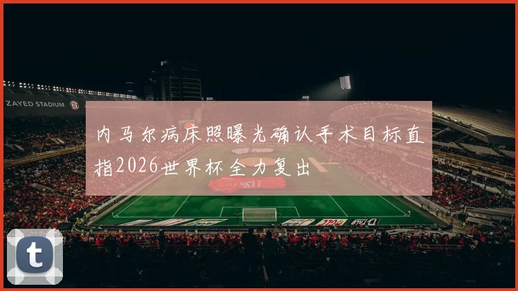 内马尔病床照曝光确认手术目标直指2026世界杯全力复出