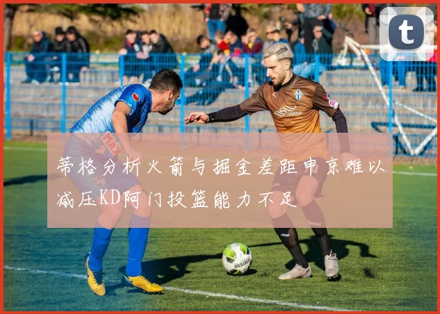 蒂格分析火箭与掘金差距申京难以减压KD阿门投篮能力不足